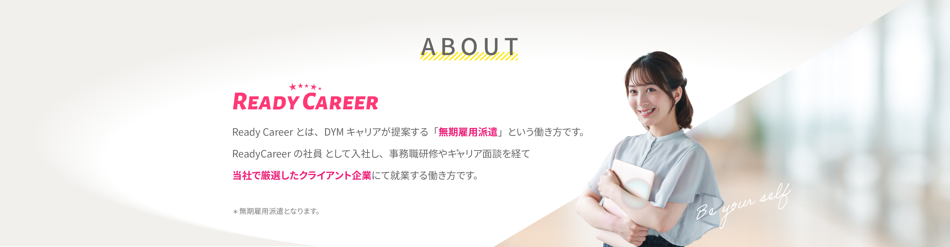ABOUTページ:ReadyCareerとは、DYMキャリアが提案する「無期雇用派遣」という働き方です。ReadyCareerの社員として就社し、事務職研修やキャリア面談を経て当社で厳選したクライアント企業にて就業する働き方です。