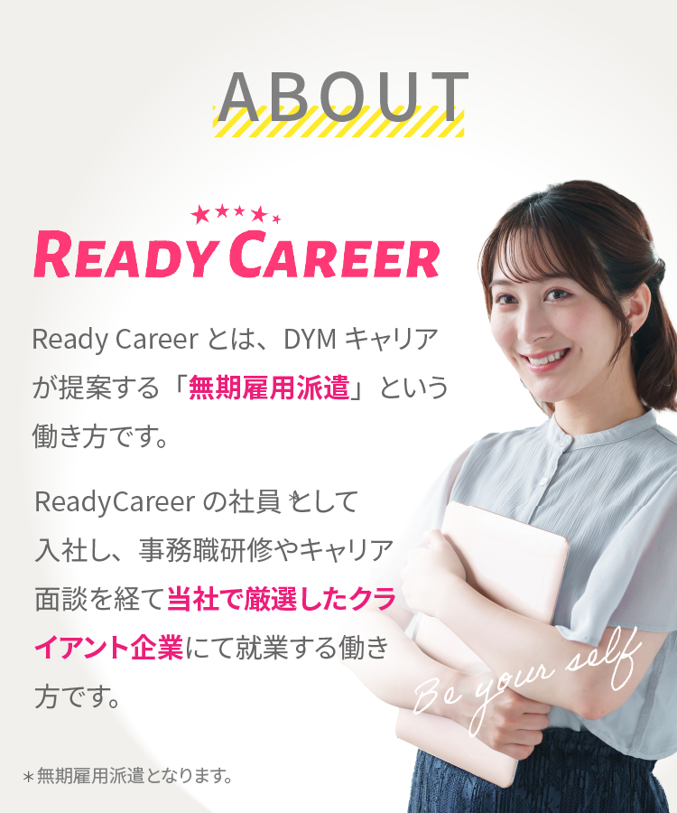 ABOUTページ:ReadyCareerとは、DYMキャリアが提案する「無期雇用派遣」という働き方です。ReadyCareerの社員として就社し、事務職研修やキャリア面談を経て当社で厳選したクライアント企業にて就業する働き方です。