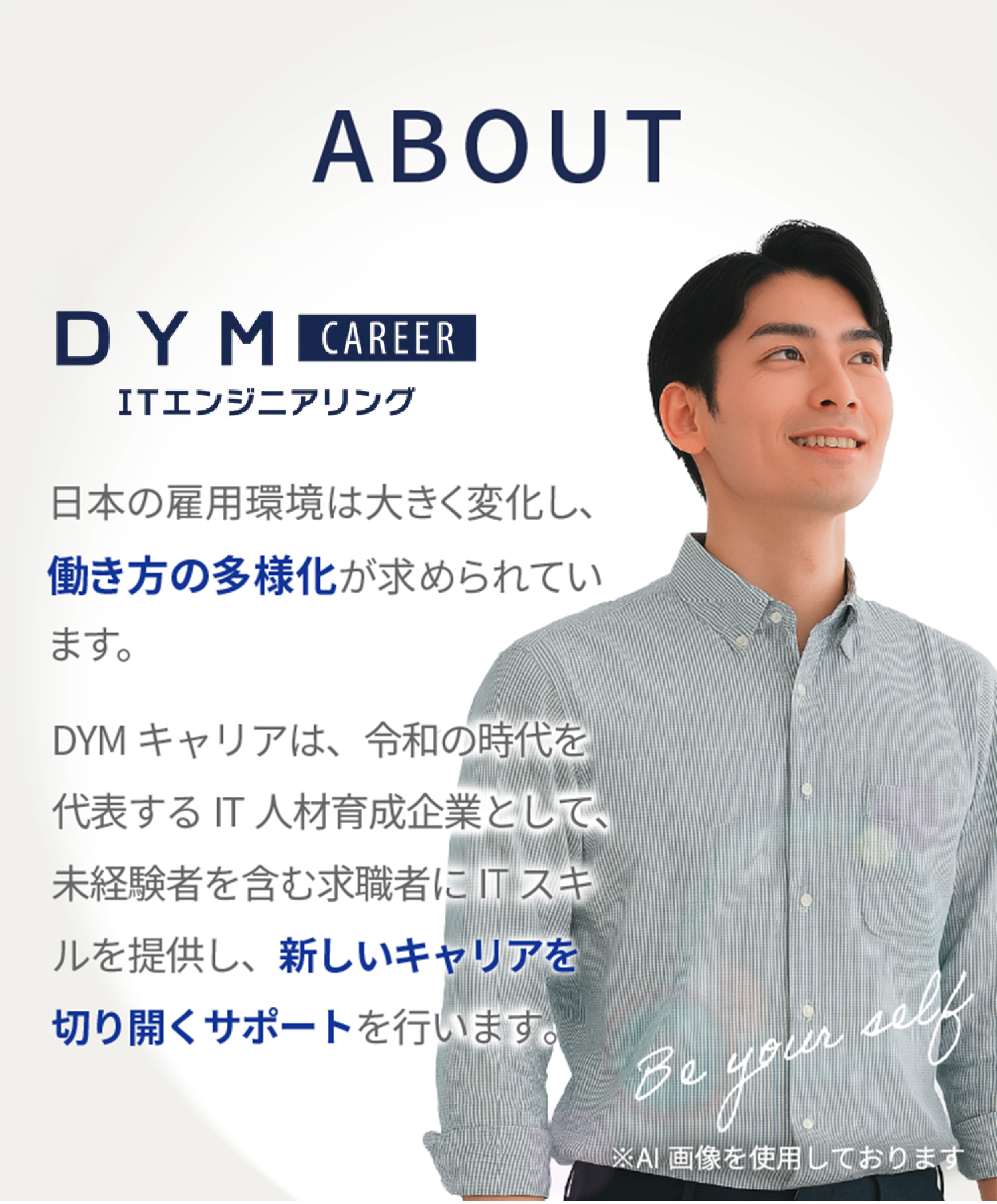 ABOU:DYMテックエンジニア。日本の雇用環境は大きく変化し、働き方の多様化が求められています。DYMキャリアは、令和の時代を代表するIT人材育成企業として、未経験者を含む求職者にITスキルを提供し、新しいキャリアを切り開くサポートを行います。